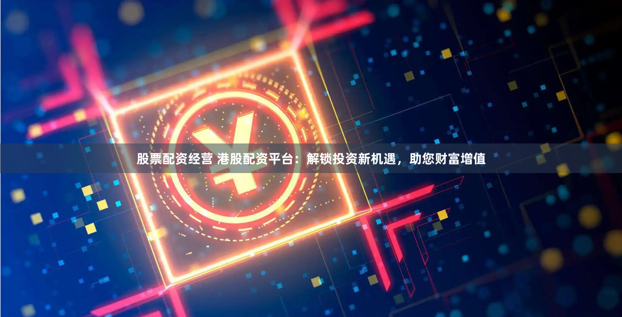 股票配资经营 港股配资平台：解锁投资新机遇，助您财富增值
