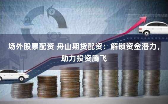 场外股票配资 舟山期货配资：解锁资金潜力，助力投资腾飞