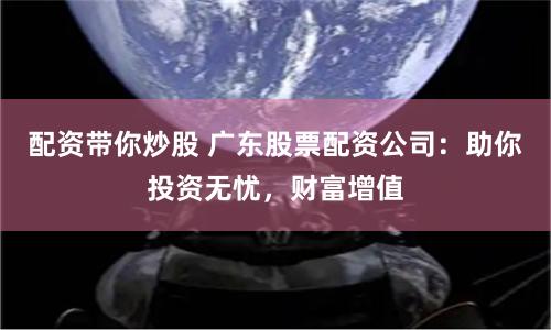 配资带你炒股 广东股票配资公司:助你投资无忧,财富增值