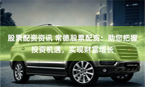 股票配资资讯 常德股票配资：助您把握投资机遇，实现财富增长