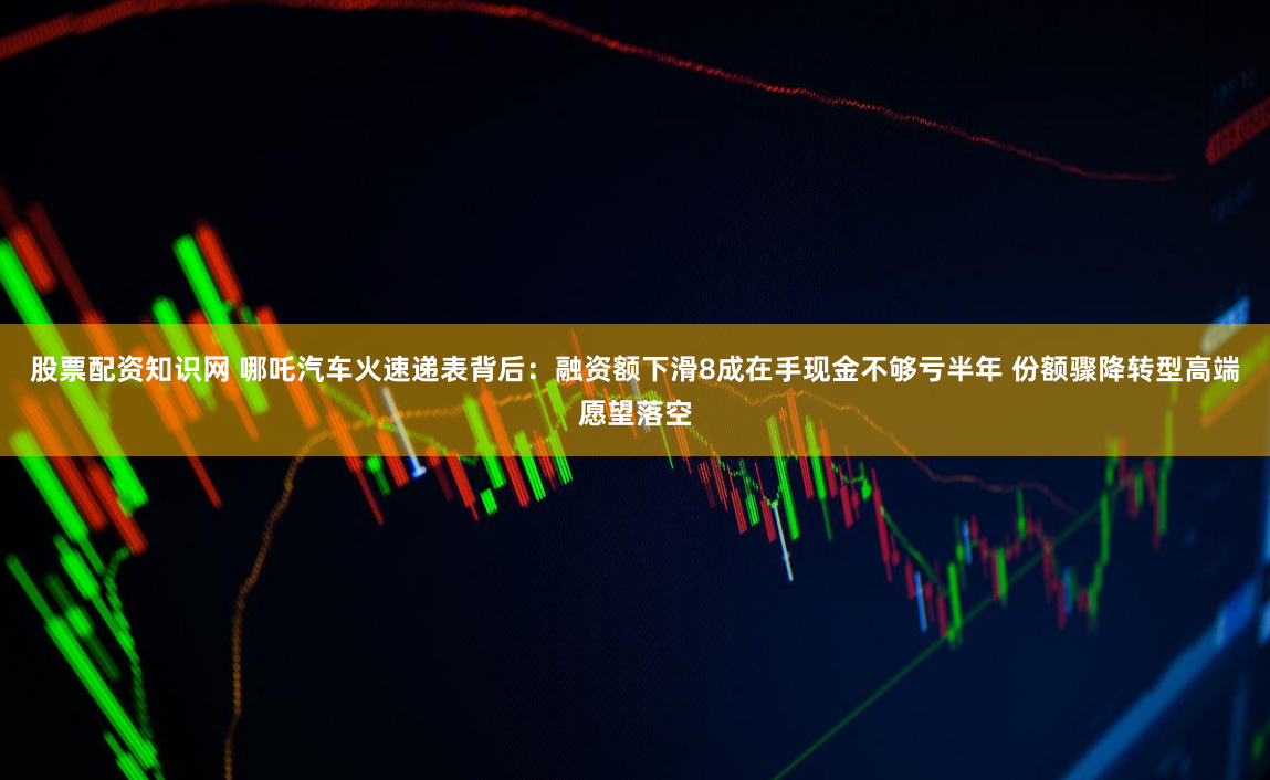 股票配资知识网 哪吒汽车火速递表背后:融资额下滑8成在手现金不够亏半年 份额骤降转型高端愿望落空