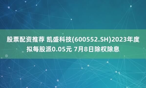 股票配资推荐 凯盛科技(600552.SH)2023年度拟每股派0.05元 7月8日除权除息