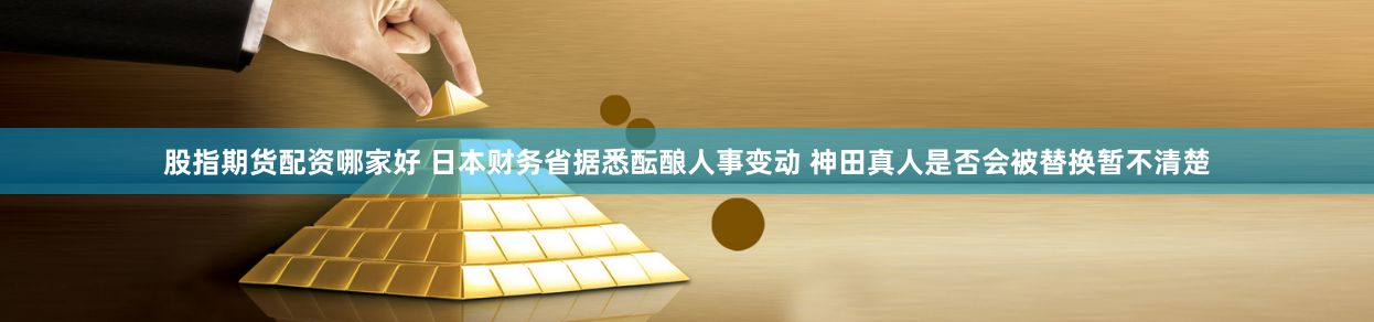 股指期货配资哪家好 日本财务省据悉酝酿人事变动 神田真人是否会被替换暂不清楚