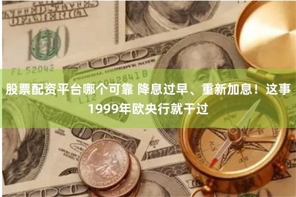 股票配资平台哪个可靠 降息过早、重新加息！这事1999年欧央行就干过
