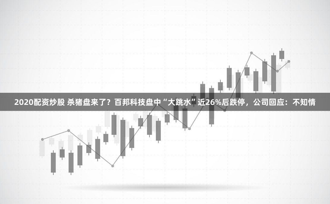 2020配资炒股 杀猪盘来了？百邦科技盘中“大跳水”近26%后跌停，公司回应：不知情