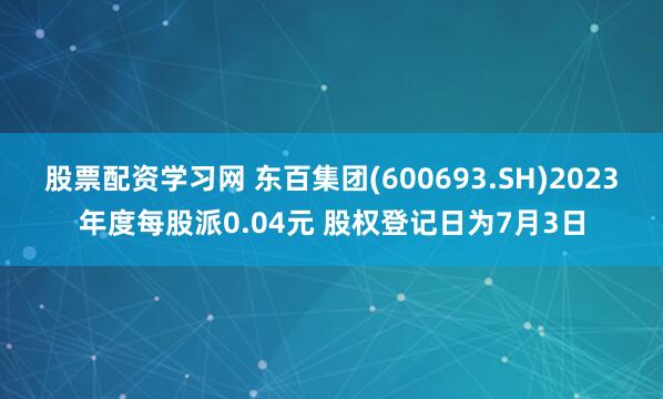 股票配资学习网 东百集团(600693.SH)2023年度每股派0.04元 股权登记日为7月3日