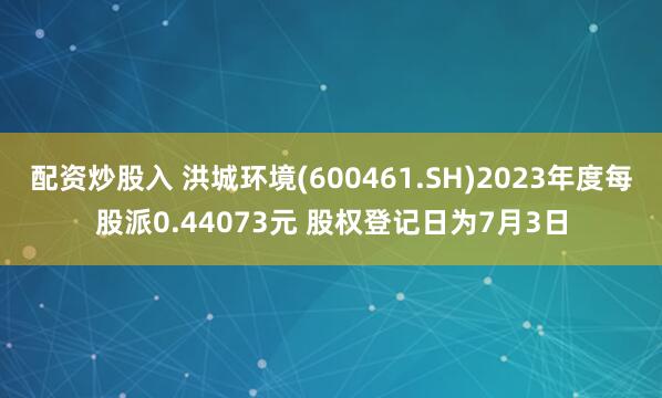 配资炒股入 洪城环境(600461.SH)2023年度每股派0.44073元 股权登记日为7月3日