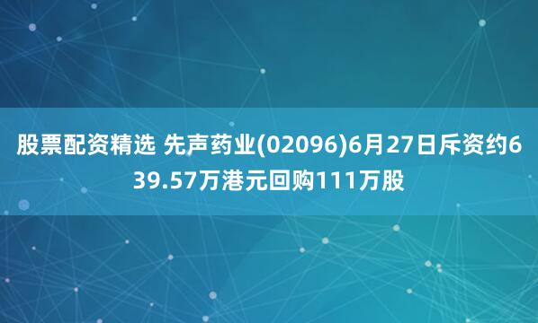 股票配资精选 先声药业(02096)6月27日斥资约639.57万港元回购111万股