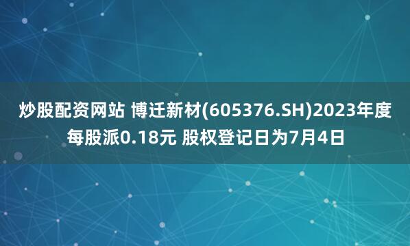 炒股配资网站 博迁新材(605376.SH)2023年度每股派0.18元 股权登记日为7月4日