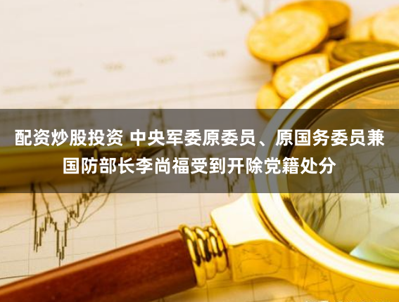 配资炒股投资 中央军委原委员、原国务委员兼国防部长李尚福受到开除党籍处分
