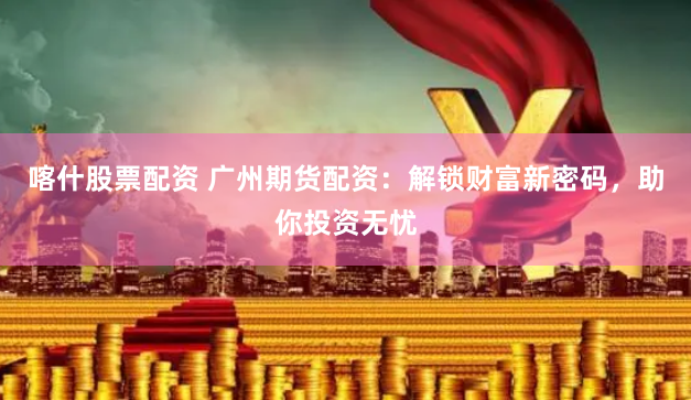 喀什股票配资 广州期货配资：解锁财富新密码，助你投资无忧