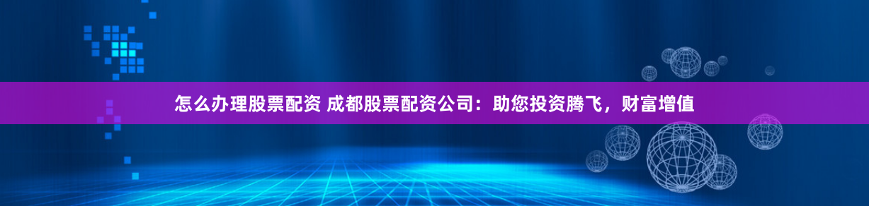 怎么办理股票配资 成都股票配资公司：助您投资腾飞，财富增值