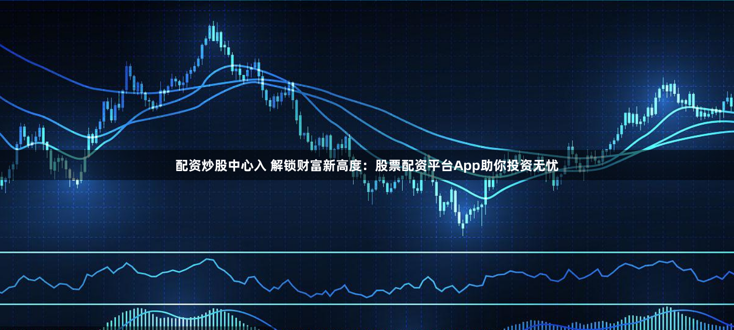 配资炒股中心入 解锁财富新高度：股票配资平台App助你投资无忧