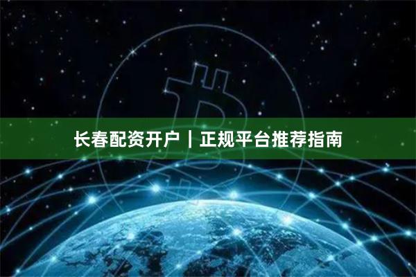 长春配资开户｜正规平台推荐指南
