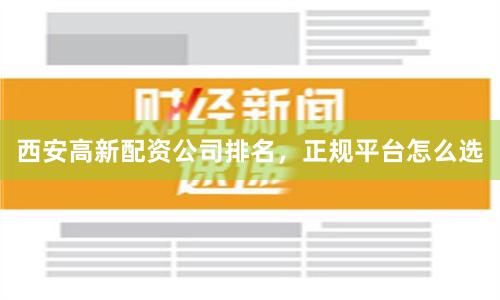 西安高新配资公司排名，正规平台怎么选